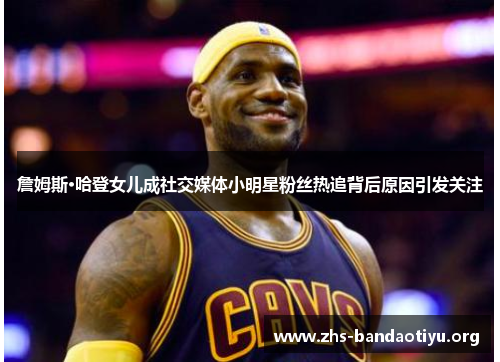 詹姆斯·哈登女儿成社交媒体小明星粉丝热追背后原因引发关注