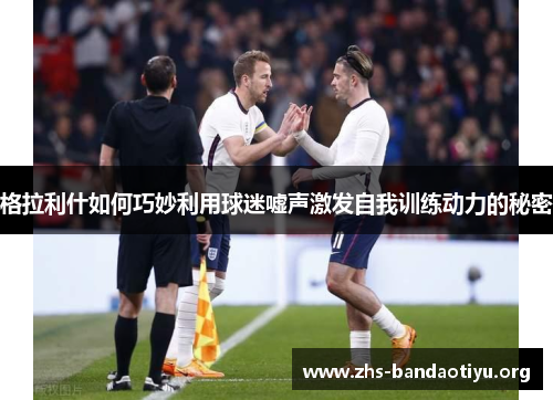 格拉利什如何巧妙利用球迷嘘声激发自我训练动力的秘密
