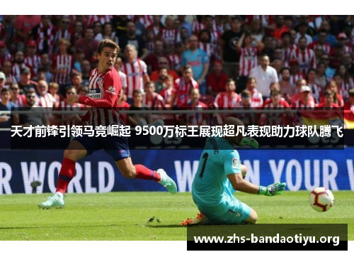 天才前锋引领马竞崛起 9500万标王展现超凡表现助力球队腾飞