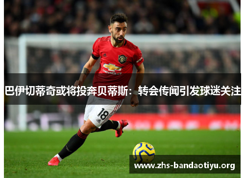 巴伊切蒂奇或将投奔贝蒂斯：转会传闻引发球迷关注
