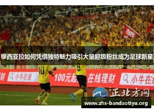 穆西亚拉如何凭借独特魅力吸引大量超级粉丝成为足球新星