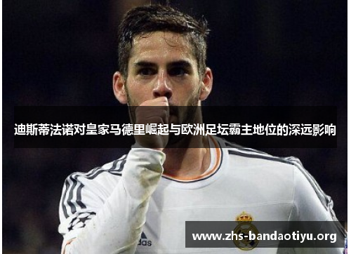 迪斯蒂法诺对皇家马德里崛起与欧洲足坛霸主地位的深远影响