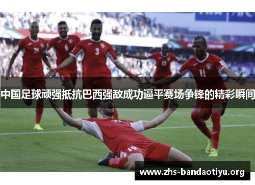 中国足球顽强抵抗巴西强敌成功逼平赛场争锋的精彩瞬间