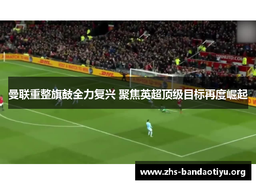 曼联重整旗鼓全力复兴 聚焦英超顶级目标再度崛起