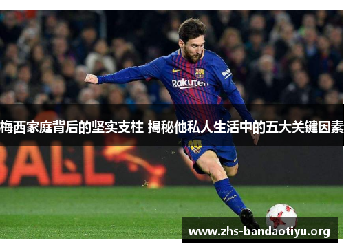 梅西家庭背后的坚实支柱 揭秘他私人生活中的五大关键因素